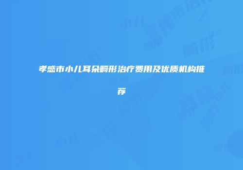 孝感市小儿耳朵畸形治疗费用及优质机构推荐