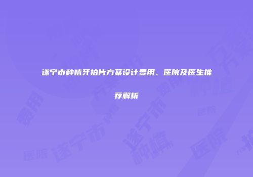 遂宁市种植牙拍片方案设计费用、医院及医生推荐解析