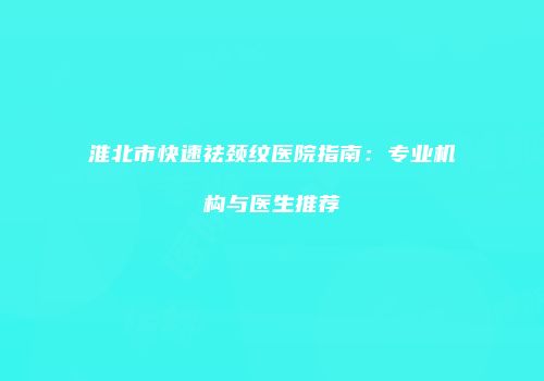 淮北市快速祛颈纹医院指南：专业机构与医生推荐
