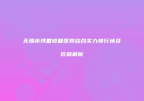 无锡市绣眉修复医院综合实力排行榜及价格解析