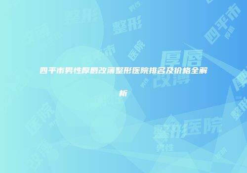 四平市男性厚唇改薄整形医院排名及价格全解析