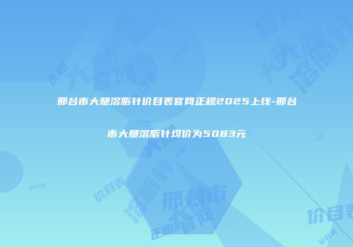 邢台市大腿溶脂针价目表官网正规2025上线-邢台市大腿溶脂针均价为5083元