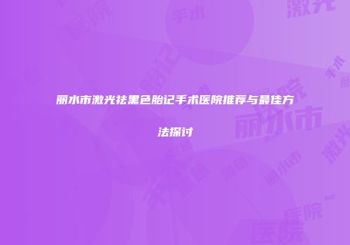 丽水市激光祛黑色胎记手术医院推荐与最佳方法探讨