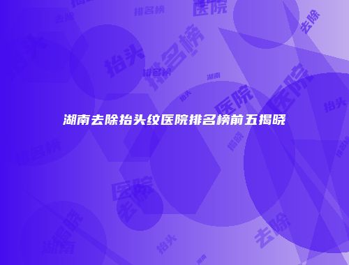 湖南去除抬头纹医院排名榜前五揭晓