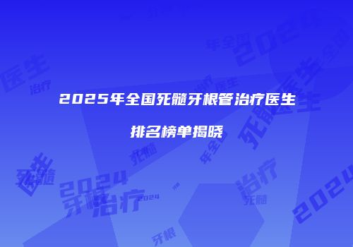 2025年全国死髓牙根管治疗医生排名榜单揭晓
