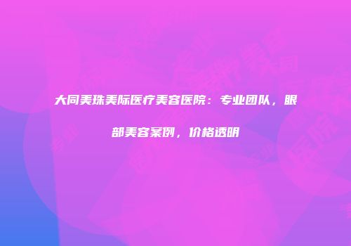 大同美珠美际医疗美容医院：专业团队，眼部美容案例，价格透明