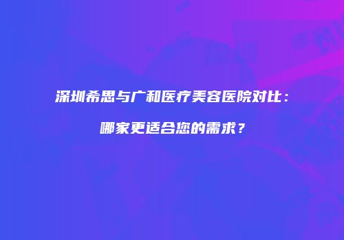 深圳希思与广和医疗美容医院对比：哪家更适合您的需求？