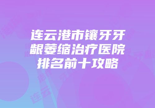 连云港市镶牙牙龈萎缩治疗医院排名前十攻略