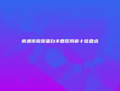 南通市胶原蛋白丰唇医院前十佳盘点
