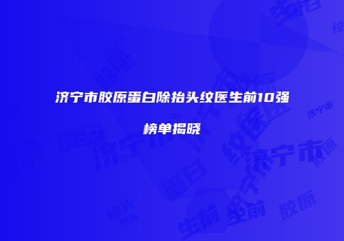 济宁市胶原蛋白除抬头纹医生前10强榜单揭晓