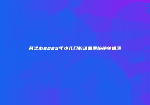 吕梁市2025年小儿口腔涂氟医院榜单揭晓