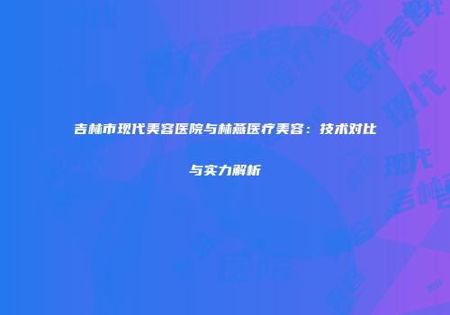 吉林市现代美容医院与林燕医疗美容：技术对比与实力解析