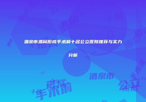 酒泉市酒窝形成手术前十名公立医院推荐与实力分析
