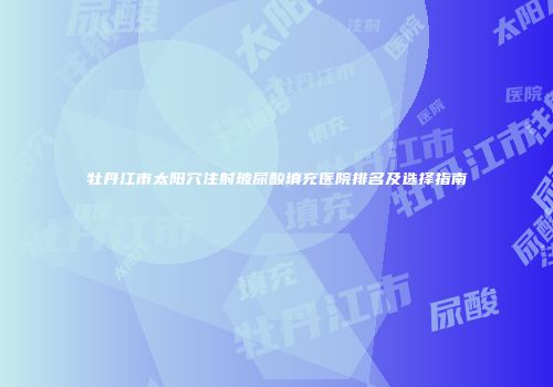 牡丹江市太阳穴注射玻尿酸填充医院排名及选择指南