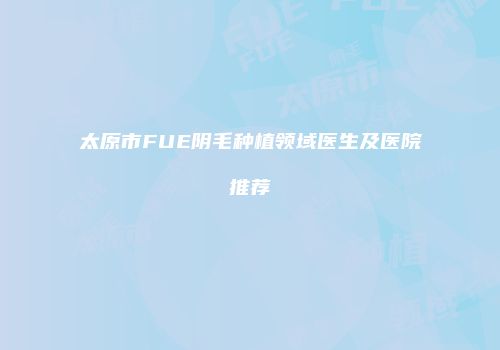太原市FUE阴毛种植领域医生及医院推荐