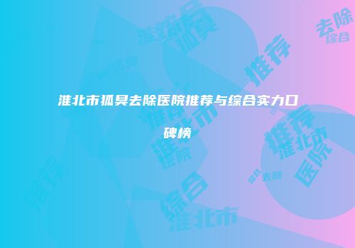 淮北市狐臭去除医院推荐与综合实力口碑榜