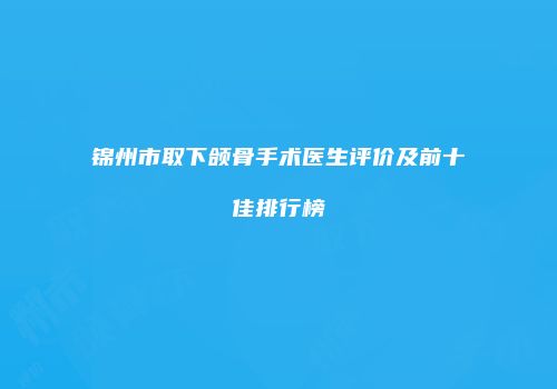 锦州市取下颌骨手术医生评价及前十佳排行榜
