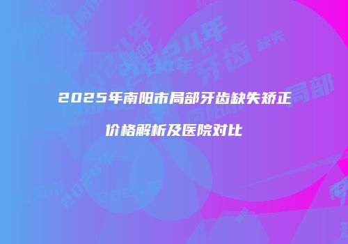 2025年南阳市局部牙齿缺失矫正价格解析及医院对比