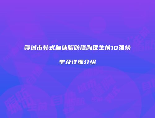 聊城市韩式自体脂肪隆胸医生前10强榜单及详细介绍