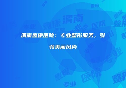 渭南惠康医院：专业整形服务，引领美丽风尚