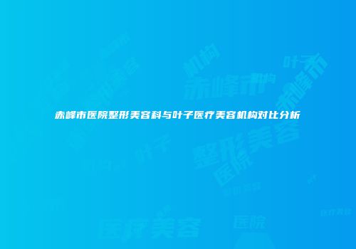 赤峰市医院整形美容科与叶子医疗美容机构对比分析