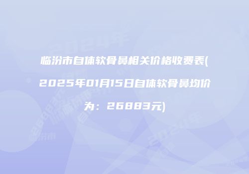 临汾市自体软骨鼻相关价格收费表(2025年01月15日自体软骨鼻均价为：26883元)