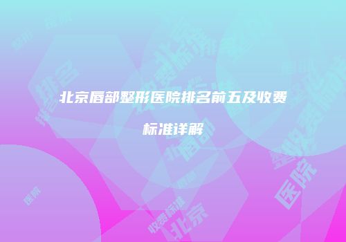 北京唇部整形医院排名前五及收费标准详解