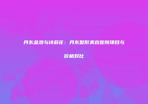 丹东金澄与诗莉花：丹东整形美容医院项目与价格对比