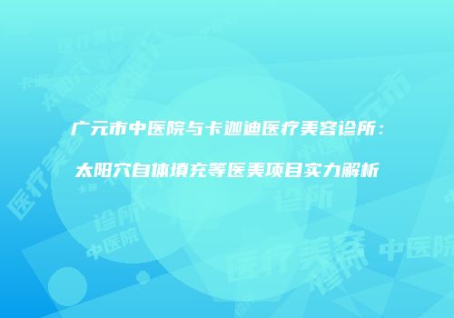 广元市中医院与卡迦迪医疗美容诊所：太阳穴自体填充等医美项目实力解析