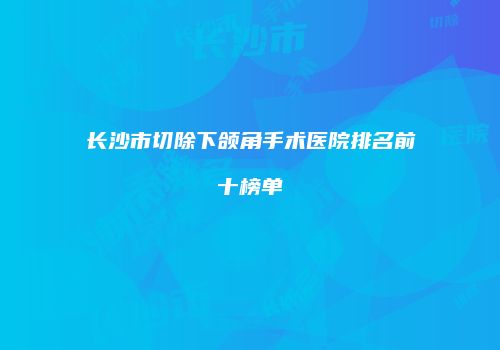 长沙市切除下颌角手术医院排名前十榜单