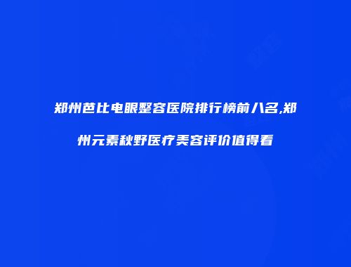 郑州芭比电眼整容医院排行榜前八名,郑州元素秋野医疗美容评价值得看