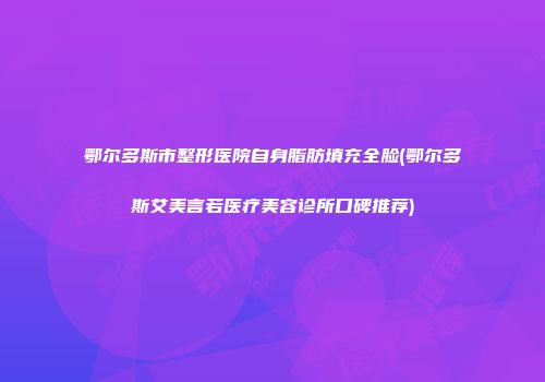 鄂尔多斯市整形医院自身脂肪填充全脸(鄂尔多斯艾美言若医疗美容诊所口碑推荐)