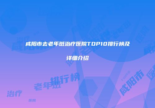 咸阳市去老年斑治疗医院TOP10排行榜及详细介绍