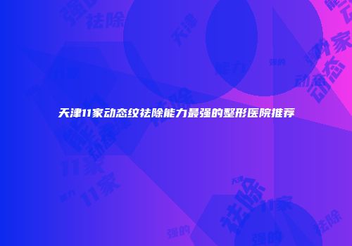 天津11家动态纹祛除能力最强的整形医院推荐