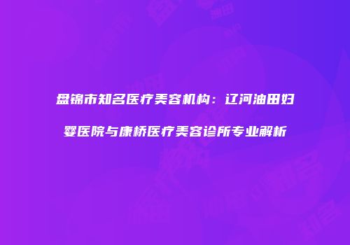 盘锦市知名医疗美容机构：辽河油田妇婴医院与康桥医疗美容诊所专业解析