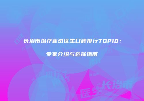 长治市治疗雀斑医生口碑排行TOP10：专家介绍与选择指南