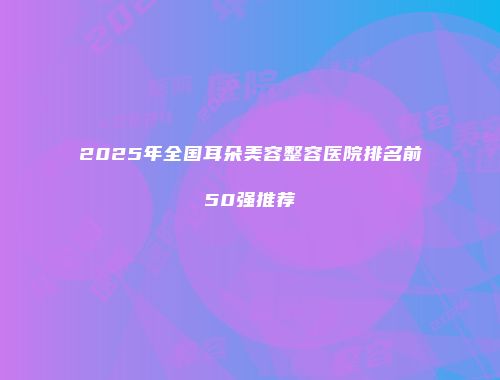2025年全国耳朵美容整容医院排名前50强推荐