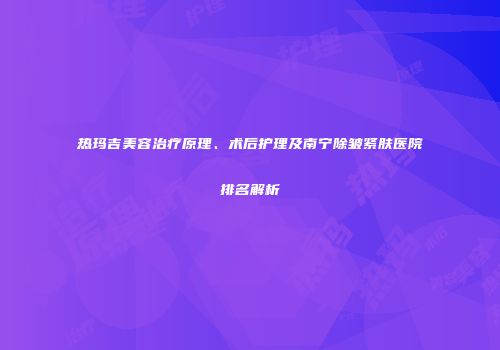 热玛吉美容治疗原理、术后护理及南宁除皱紧肤医院排名解析