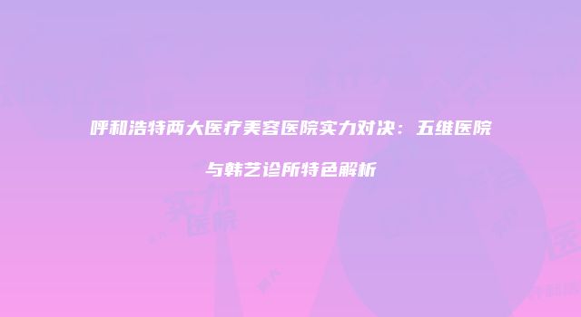 呼和浩特两大医疗美容医院实力对决：五维医院与韩艺诊所特色解析