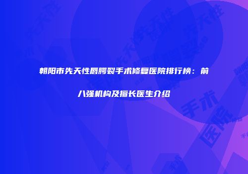 朝阳市先天性唇腭裂手术修复医院排行榜：前八强机构及擅长医生介绍