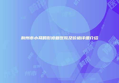 荆州市小耳畸形修复医院及价格详细介绍