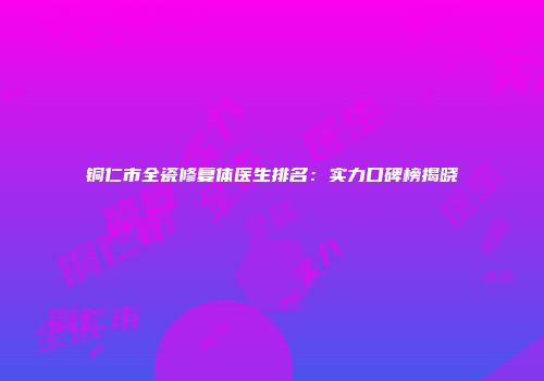 铜仁市全瓷修复体医生排名：实力口碑榜揭晓