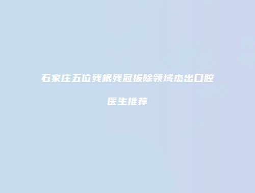 石家庄五位残根残冠拔除领域杰出口腔医生推荐