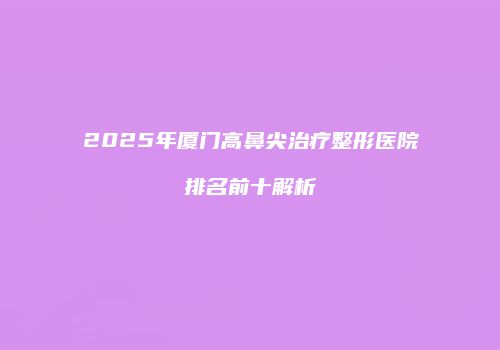 2025年厦门高鼻尖治疗整形医院排名前十解析