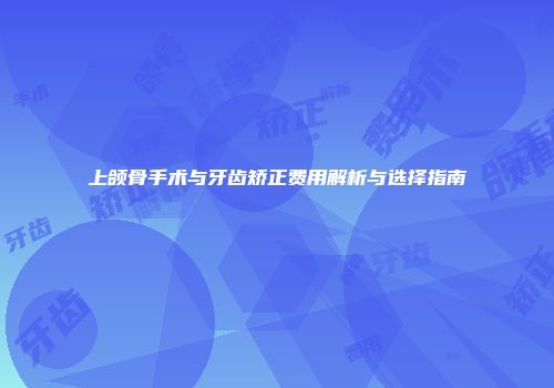 上颌骨手术与牙齿矫正费用解析与选择指南