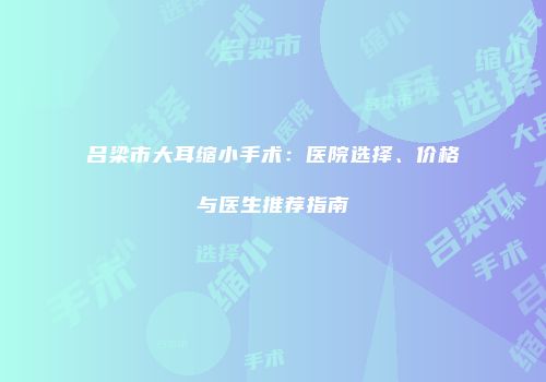 吕梁市大耳缩小手术：医院选择、价格与医生推荐指南
