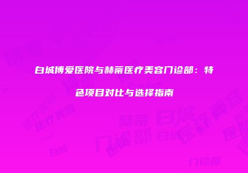 白城博爱医院与赫蒂医疗美容门诊部：特色项目对比与选择指南