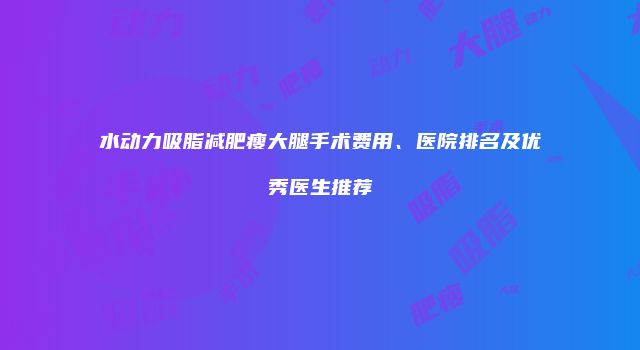 水动力吸脂减肥瘦大腿手术费用、医院排名及优秀医生推荐