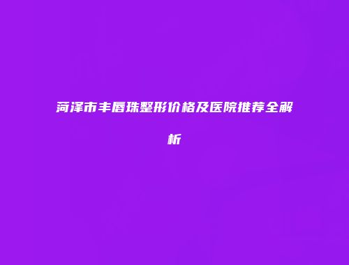 菏泽市丰唇珠整形价格及医院推荐全解析