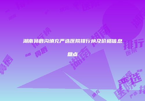 湖南鼻唇沟填充严选医院排行榜及价格信息盘点